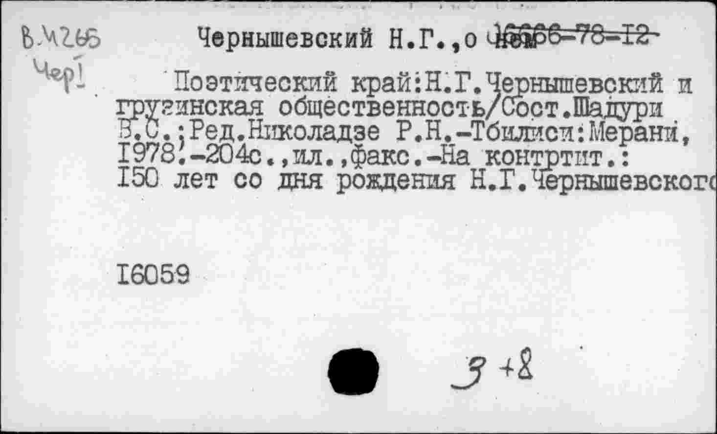 ﻿Чернышевский Н.Г.,о ^1Ш56-78-12 •
Поэтический край:Н.Г.Чернышевский и грузинская общественность/Сост.Шадури К С.: Ред. Николадзе Р. Н. -Тбилиси : Мерани, 1978. -204с., ил., факс. -На контртит.: 150 лет со дня рождения Н.Г.Чернышевскогс
16059